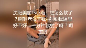 沈阳美丽Ts小雨：它怎么软了？啊啊老公干我~射到我逼里好不好，一分钟就射了呀？啊宝贝