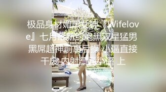 极品身材媚黑女神『Wifelove』七月最新约炮黑双星猛男 黑屌超神前裹后操 小逼直接干废 内射漂亮小逼 上