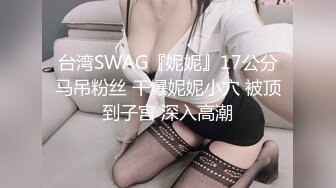 台湾SWAG『妮妮』17公分马吊粉丝 干爆妮妮小穴 被顶到子宮 深入高潮