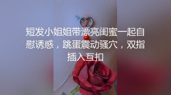 短发小姐姐带漂亮闺蜜一起自慰诱惑，跳蛋震动骚穴，双指插入互扣