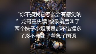 “你不摸我它怎么会有感觉呐”龙哥重庆嫖J偸录前后叫了两个妹子小姐质量都不错操多了J8不硬妹子着急了国语