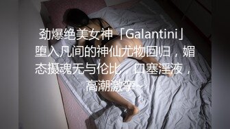 劲爆绝美女神「Galantini」堕入凡间的神仙尤物回归，媚态摄魂无与伦比，口塞淫液，高潮激挛~