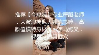 推荐【今嬿婉】专业舞蹈老师，大波浪神似大嫂陈书婷，高颜值模特身材，一字马劈叉，裸舞，道具插穴