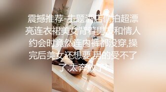 震撼推荐-主题酒店偷拍超漂亮连衣裙美女背着男友和情人约会时竟然连内裤都没穿,操完后美女还想要,男的受不了了.太奔放了!