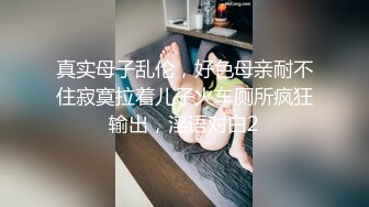 真实母子乱伦，好色母亲耐不住寂寞拉着儿子火车厕所疯狂输出，淫语对白2