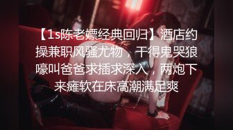 【1s陈老嫖经典回归】酒店约操兼职风骚尤物，干得鬼哭狼嚎叫爸爸求插求深入，两炮下来瘫软在床高潮满足爽