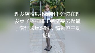 理发店收银小姐姐！旁边在理发桌子下扣逼！到洗头房操逼，套出长屌深喉，骑乘位主动猛插