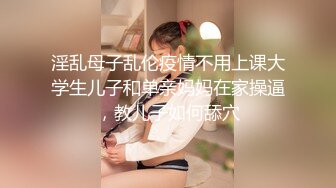 淫乱母子乱伦疫情不用上课大学生儿子和单亲妈妈在家操逼，教儿子如何舔穴