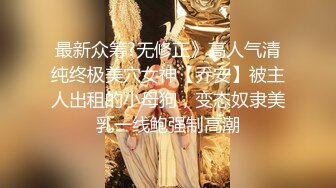 最新众筹?无修正》高人气清纯终极美穴女神【乔安】被主人出租的小母狗，变态奴隶美乳一线鲍强制高潮