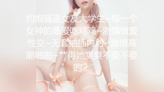 约炮骚逼女友大学生~每一个女神的最爱吃鸡鸡~激情做爱性交~无套抽插内射~激情高潮啪啪~艹得她爽爽不要不要的！