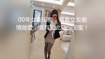 00年女友闺蜜，背着女友偷情做爱，竟有如此骚的闺蜜！！