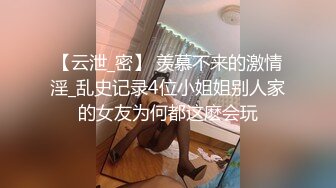 【云泄_密】 羡慕不来的激情淫_乱史记录4位小姐姐别人家的女友为何都这麽会玩