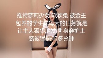 推特萝莉少女 软软兔 被金主包养的学生妹每天的任务就是让主人狠狠地发泄 身穿护士装被猛操40多分钟