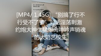 [MP4/ 1.45G] “别搞了行不行受不了了”对话淫荡刺激 约炮大神生猛爆肏呻吟声销魂的大奶艺校生