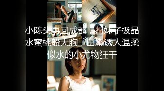 小陈头再回成都，川妹子极品水蜜桃般大胸，白嫩诱人温柔似水的小尤物狂干