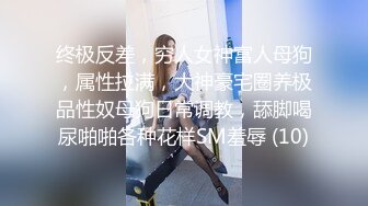 终极反差，穷人女神富人母狗，属性拉满，大神豪宅圈养极品性奴母狗日常调教，舔脚喝尿啪啪各种花样SM羞辱 (10)