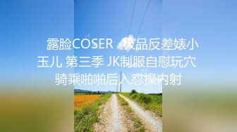 ♒露脸COSER♒极品反差婊小玉儿 第三季 JK制服自慰玩穴 骑乘啪啪后入怼操内射