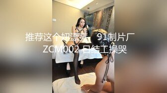 推荐这个妞漂亮 ✿91制片厂✿ ZCM002 日结工操哭