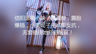 信阳漂亮小妹子被灌醉，露脸爆插，小美妮子还试图反抗，无套插得她舒舒服服！