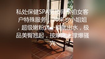 私处保健SPA男技师偷拍女客户特殊服务，20来岁小姐姐，超级嫩粉穴一摸就出水，极品美臀翘起，按摩床上撑爆骚穴