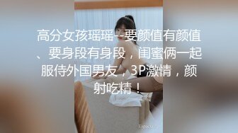 高分女孩瑶瑶--要颜值有颜值、要身段有身段，闺蜜俩一起服侍外国男友，3P激情，颜射吃精！