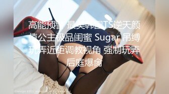 高能预警 最美韩国TS逆天颜值公主极品闺蜜 Sugar 吊缚玩弄近距调教视角 强制玩弄后庭爆肏