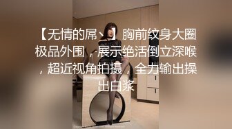 【无情的屌丶】胸前纹身大圈极品外围，展示绝活倒立深喉，超近视角拍摄，全力输出操出白浆