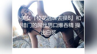 小美女『校花逃课去操B』和敲错门的屌丝男口爆吞精 操出白浆