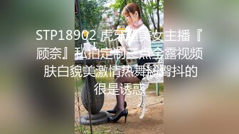 STP18902 虎牙超美女主播『顾奈』私拍定制三点全露视频 肤白貌美激情热舞翘臀抖的很是诱惑