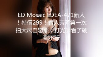 ED Mosaic EDEA-471新人！特價299！素人芳芳第一次拍大尺自慰照，打光師看了硬到不行