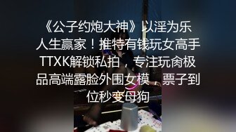 《公子约炮大神》以淫为乐 人生赢家！推特有钱玩女高手TTXK解锁私拍，专注玩肏极品高端露脸外围女模，票子到位秒变母狗