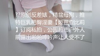 ??原创反差婊，精盆母狗，推特巨乳肥臀淫妻【姬芭查比莉】订阅私拍，公园超市户外人前露出啪啪呻吟声让人受不了