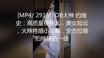 [MP4/ 291M] OB大神 约炮史：高质量模特儿，美女如云，火辣性感小皮裤，全方位偷拍辣妹的一线