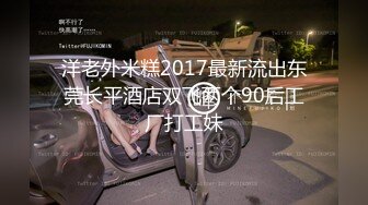 洋老外米糕2017最新流出东莞长平酒店双飞两个90后工厂打工妹