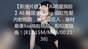 【新速片遞】 【AI明星换脸】AI-韩国女团Lisa 浴缸性爱内射视频，被无套后入，身材最像lisa换脸视频，相似度极高！[813.15M/MP4/00:21:36]