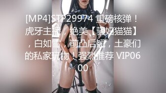 [MP4]STP29974 重磅核弹！虎牙主播，绝美【骚妇猫猫】，白如雪，前凸后翘，土豪们的私家玩物！强烈推荐 VIP0600