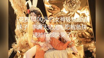 -花费3000元约女神级高颜值妹子  丰满大奶无毛肥鲍鱼快速抽插都快哭了