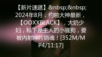 【新片速遞】&nbsp;&nbsp;2024年8月，约啪大神最新，【OOXXBLACK】，大奶少妇，私下是主人的小骚狗，要被内射呻吟销魂！[352M/MP4/11:17]