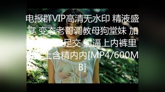 电报群VIP高清无水印 精液盛宴 变态老哥调教母狗堂妹 加精寿司 美足交 射逼上内裤里 再穿上含精内内[MP4/600MB]