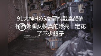 91大神HXG高價約戰高顏值極品外圍女模真的漂亮一定花了不少銀子