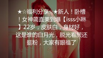 ★☆福利分享☆★新人！卧槽！女神简直美到爆【isss小琳】22岁，皮肤白，身材好，这是谁的白月光，脱光看屄还挺粉，大家有眼福了