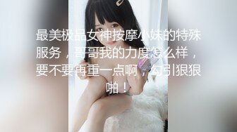 最美极品女神按摩小妹的特殊服务，哥哥我的力度怎么样，要不要再重一点啊，勾引狠狠啪！