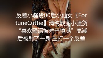 反差小骚货00后小仙女〖FortuneCuttie〗清纯靓丽小骚货“喜欢骚逼被鸡巴填满”高潮后被射了一身 主打一个反差