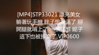 [MP4]STP33021 漂亮美女 躺著玩手機 胖子想操逼了 掰開腿就啃上了 一頓猛怼 妮子這下也被操爽了 VIP0600