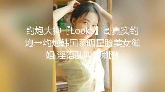 约炮大神『Looks』哥真实约炮→约炮韩国系明星脸美女御姐 淫语乱叫超刺激