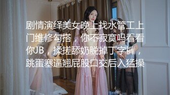 剧情演绎美女晚上找水管工上门维修勾搭，你不寂寞吗看看你JB，揉搓舔奶脱掉丁字裤，跳蛋塞逼翘屁股口交后入猛操