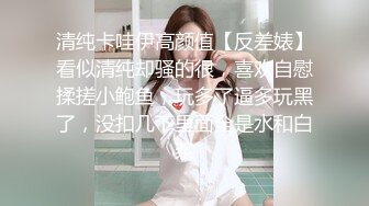 清纯卡哇伊高颜值【反差婊】看似清纯却骚的很，喜欢自慰揉搓小鲍鱼，玩多了逼多玩黑了，没扣几下里面全是水和白浆