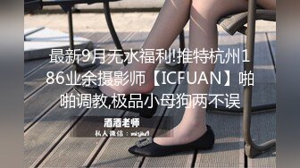 最新9月无水福利!推特杭州186业余摄影师【ICFUAN】啪啪调教,极品小母狗两不误