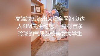 高端泄密流出火爆全网泡良达人KIM先生约炮❤️身材苗条玲珑的气质艺校美女大学生