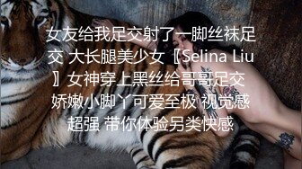 女友给我足交射了一脚丝袜足交 大长腿美少女〖Selina Liu〗女神穿上黑丝给哥哥足交 娇嫩小脚丫可爱至极 视觉感超强 带你体验另类快感